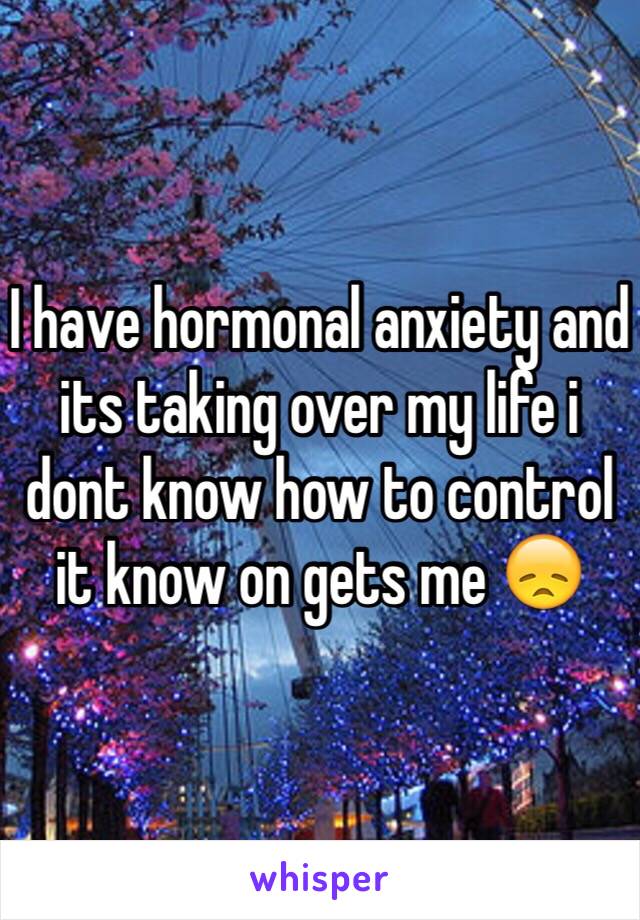 I have hormonal anxiety and its taking over my life i dont know how to control it know on gets me 😞  