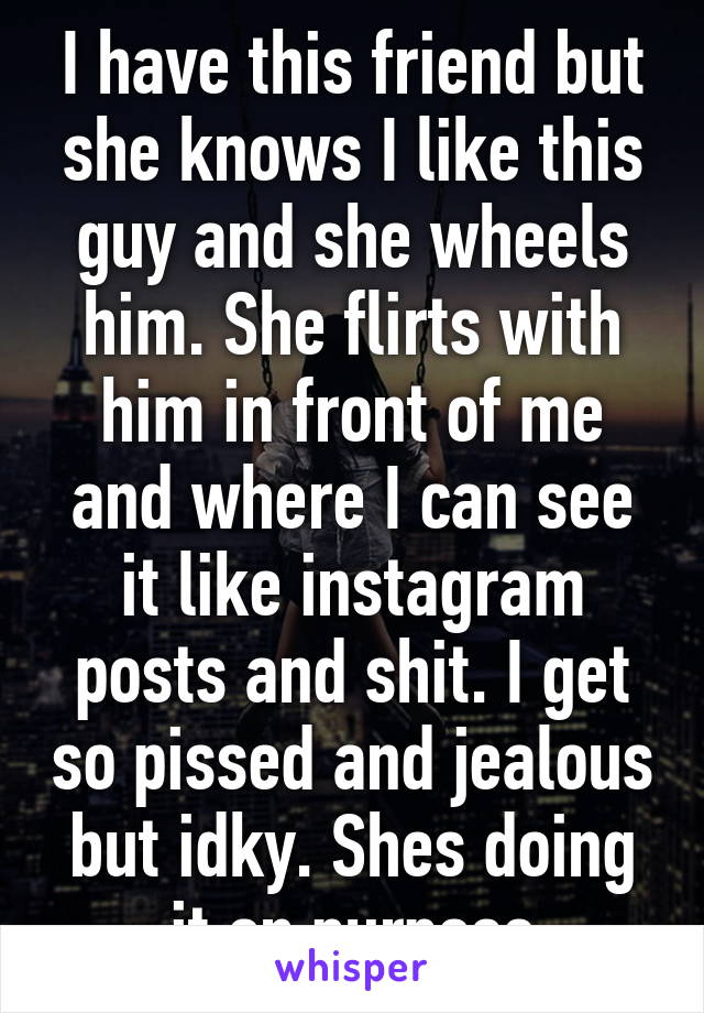 I have this friend but she knows I like this guy and she wheels him. She flirts with him in front of me and where I can see it like instagram posts and shit. I get so pissed and jealous but idky. Shes doing it on purpose