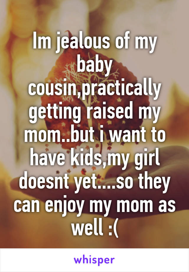 Im jealous of my baby cousin,practically getting raised my mom..but i want to have kids,my girl doesnt yet....so they can enjoy my mom as well :(