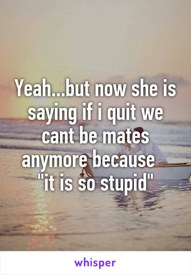 Yeah...but now she is saying if i quit we cant be mates anymore because    "it is so stupid"