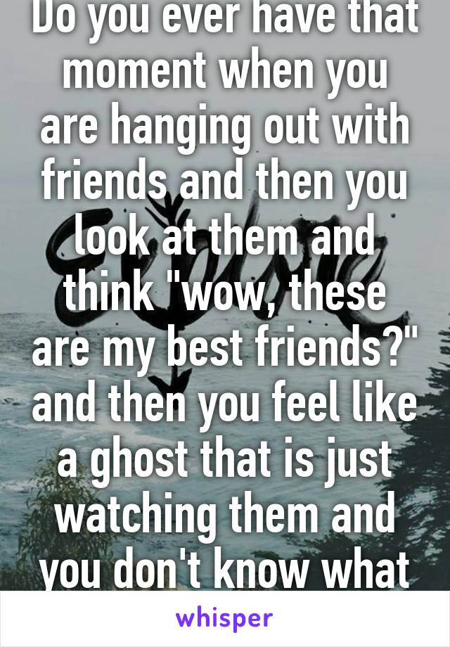 Do you ever have that moment when you are hanging out with friends and then you look at them and think "wow, these are my best friends?" and then you feel like a ghost that is just watching them and you don't know what life is