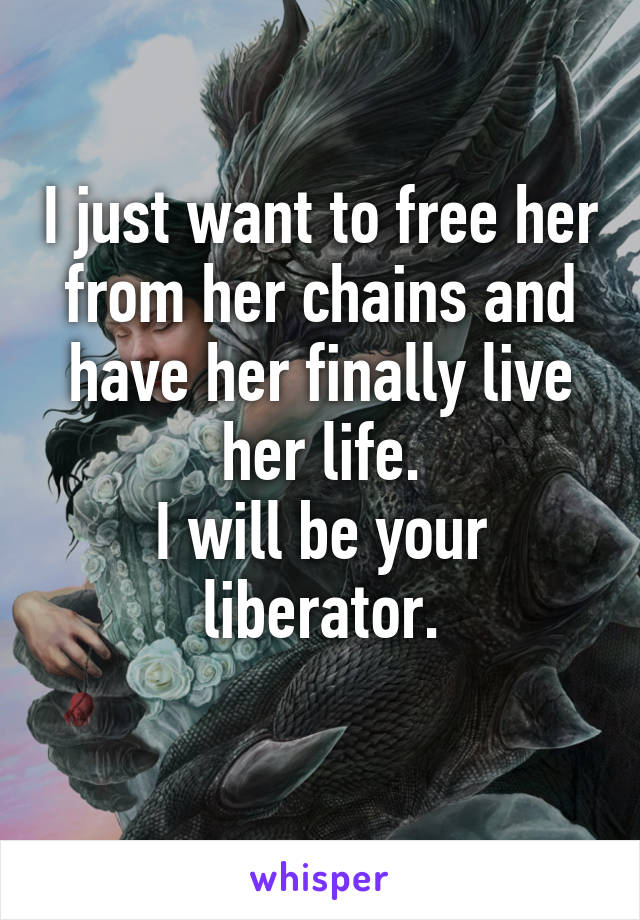 I just want to free her from her chains and have her finally live her life.
I will be your liberator.
