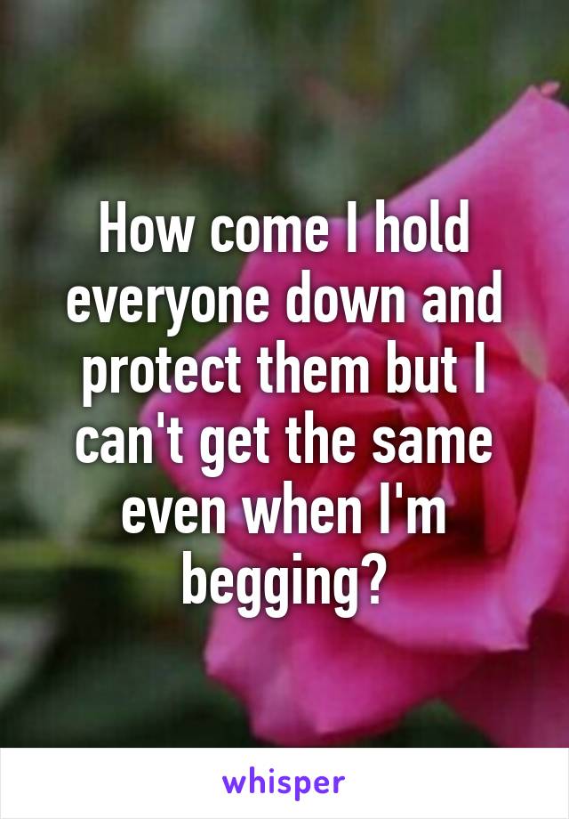 How come I hold everyone down and protect them but I can't get the same even when I'm begging?