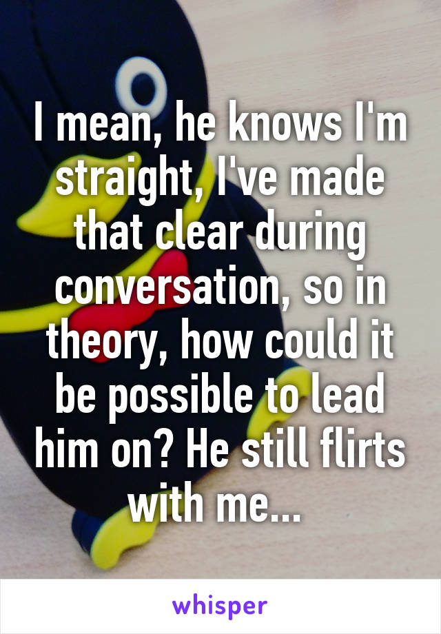 I mean, he knows I'm straight, I've made that clear during conversation, so in theory, how could it be possible to lead him on? He still flirts with me... 