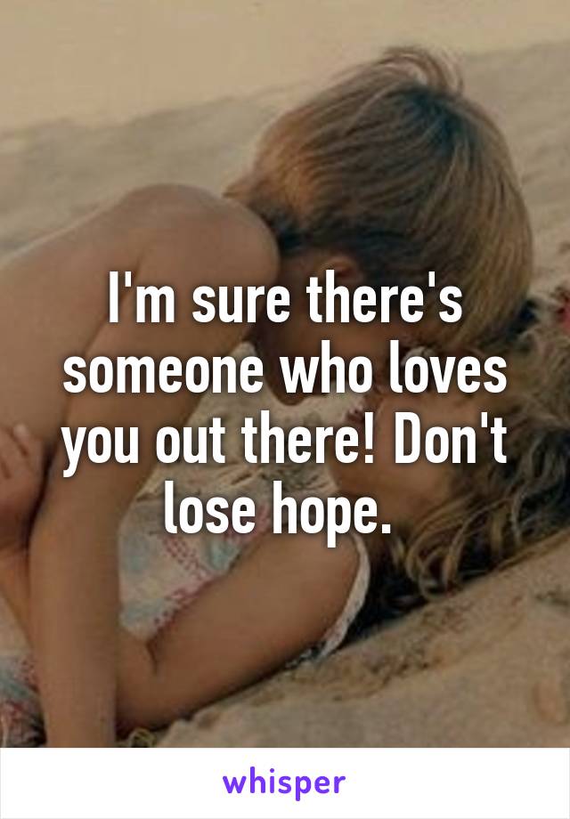 I'm sure there's someone who loves you out there! Don't lose hope. 