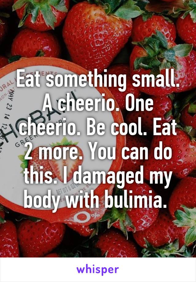 Eat something small. A cheerio. One cheerio. Be cool. Eat 2 more. You can do this. I damaged my body with bulimia. 