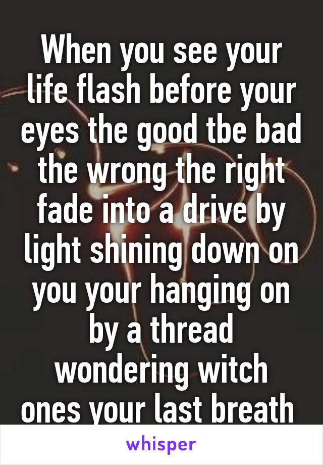 When you see your life flash before your eyes the good tbe bad the wrong the right fade into a drive by light shining down on you your hanging on by a thread wondering witch ones your last breath 