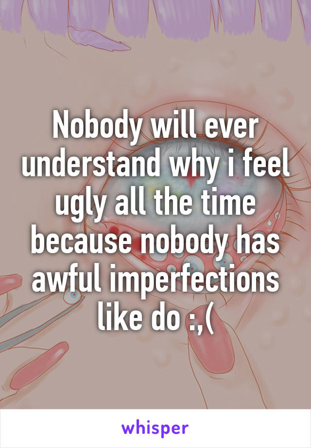 Nobody will ever understand why i feel ugly all the time because nobody has awful imperfections like do :,(