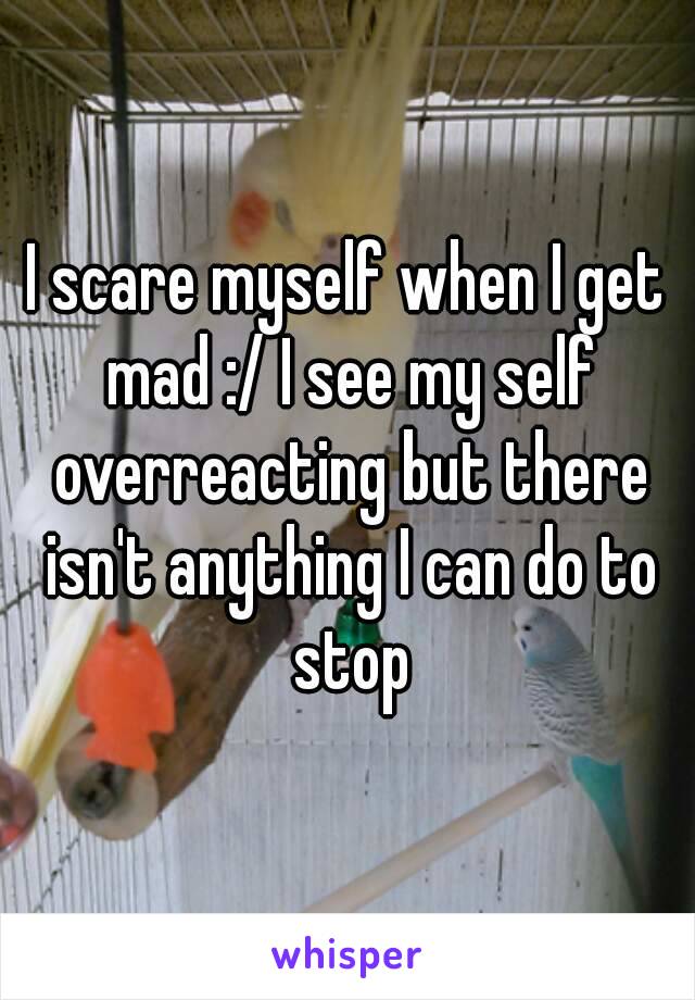 I scare myself when I get mad :/ I see my self overreacting but there isn't anything I can do to stop