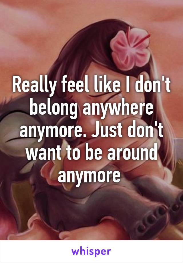 Really feel like I don't belong anywhere anymore. Just don't want to be around anymore 