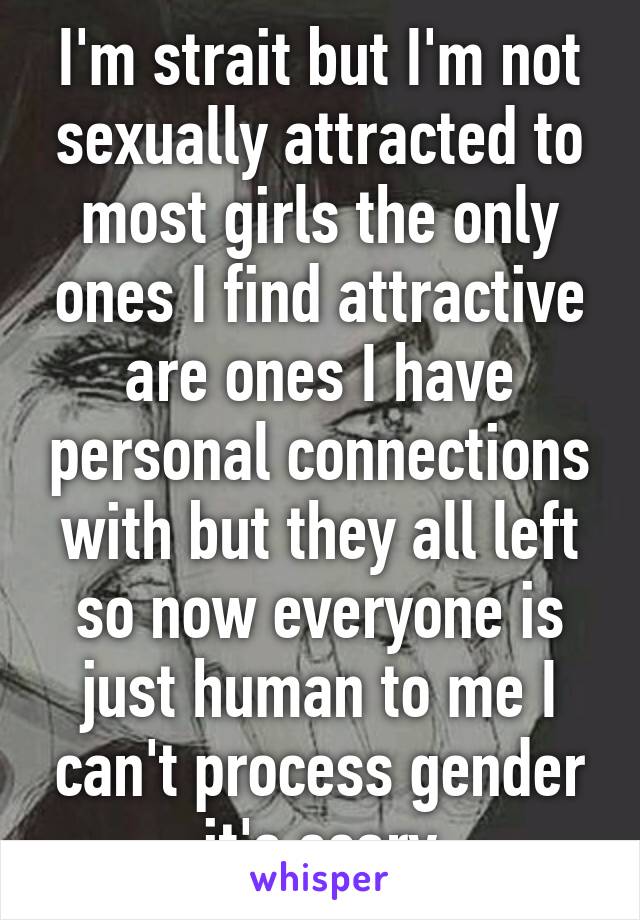 I'm strait but I'm not sexually attracted to most girls the only ones I find attractive are ones I have personal connections with but they all left so now everyone is just human to me I can't process gender it's scary