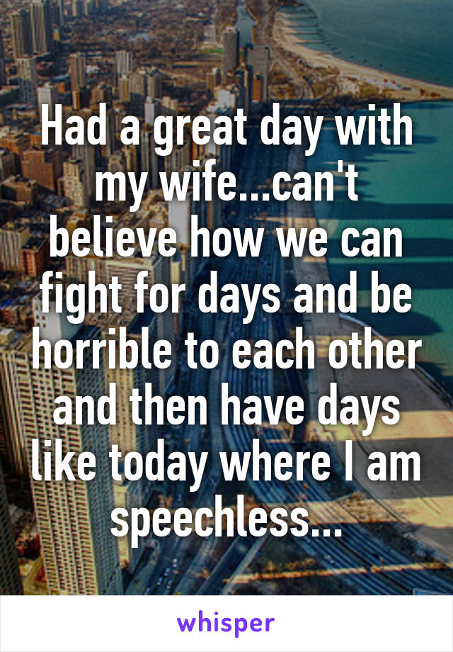 Had a great day with my wife...can't believe how we can fight for days and be horrible to each other and then have days like today where I am speechless...