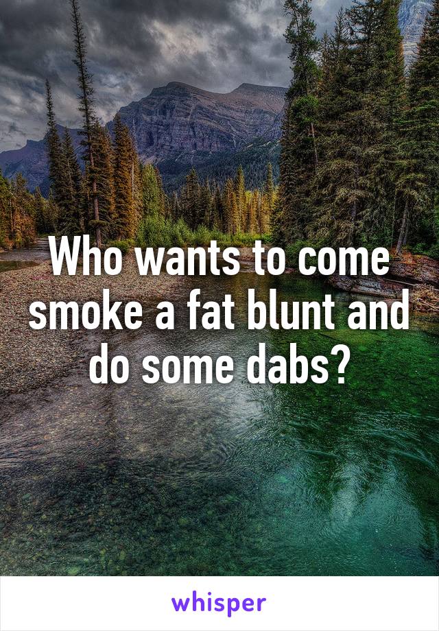 Who wants to come smoke a fat blunt and do some dabs?