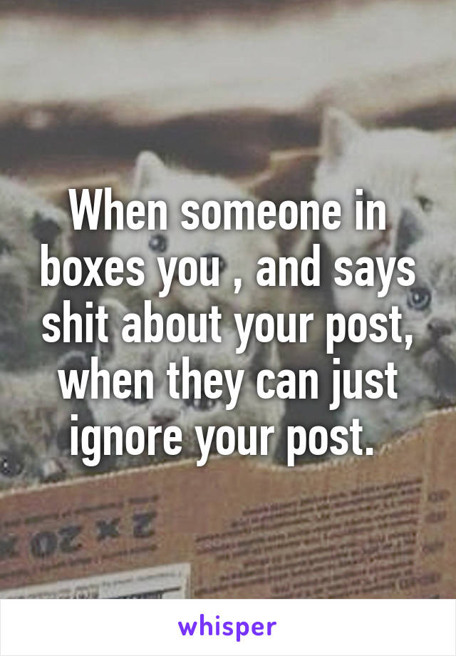 When someone in boxes you , and says shit about your post, when they can just ignore your post. 