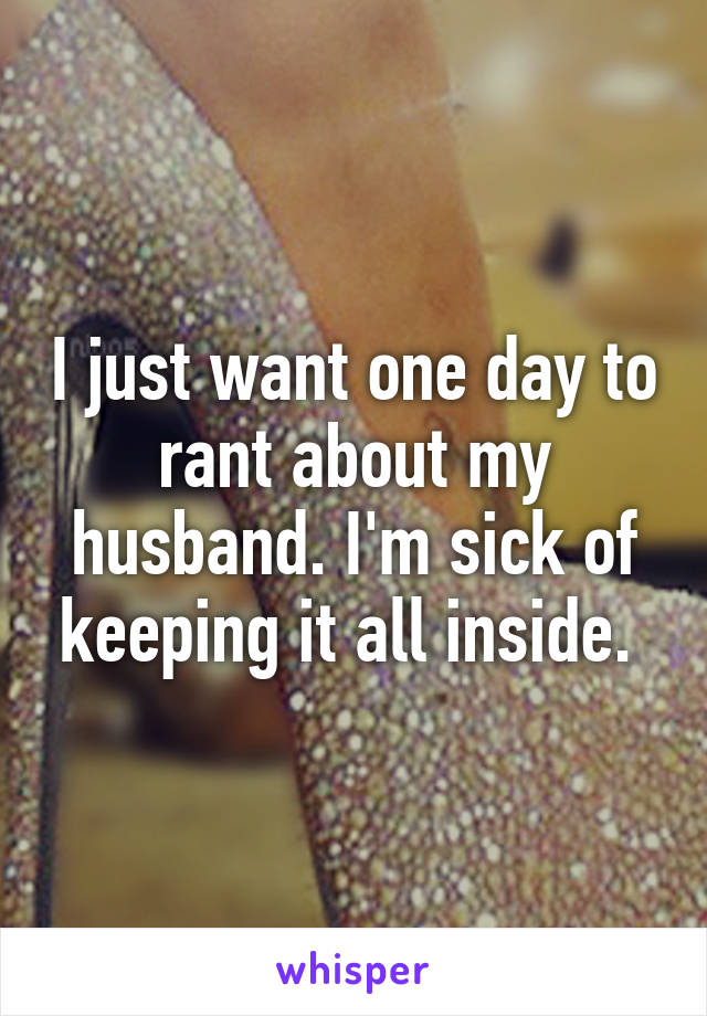 I just want one day to rant about my husband. I'm sick of keeping it all inside. 