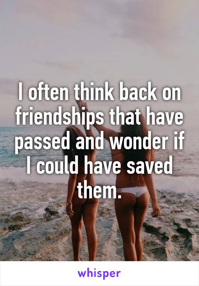 I often think back on friendships that have passed and wonder if I could have saved them.