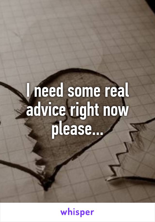 I need some real advice right now please...