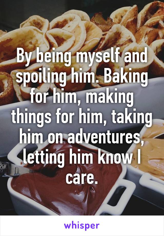 By being myself and spoiling him. Baking for him, making things for him, taking him on adventures, letting him know I care.