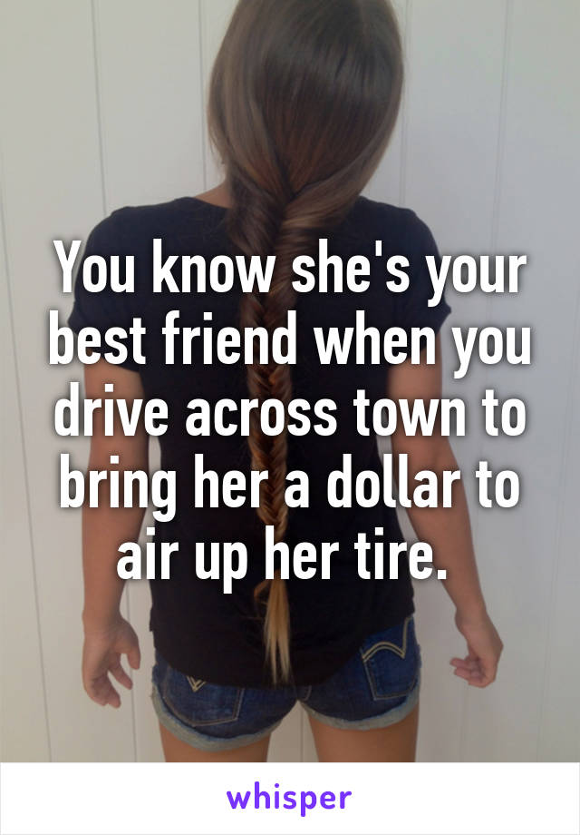 You know she's your best friend when you drive across town to bring her a dollar to air up her tire. 