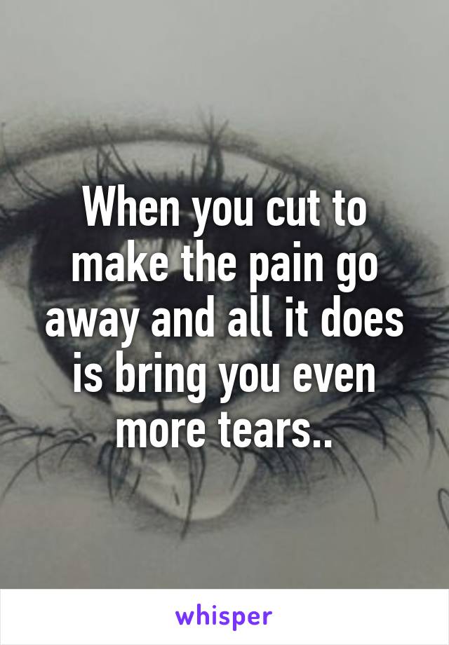 When you cut to make the pain go away and all it does is bring you even more tears..