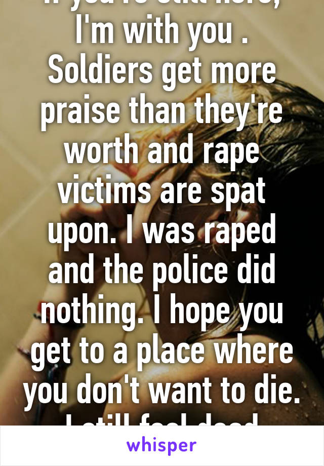 If you're still here, I'm with you . Soldiers get more praise than they're worth and rape victims are spat upon. I was raped and the police did nothing. I hope you get to a place where you don't want to die. I still feel dead inside. 
