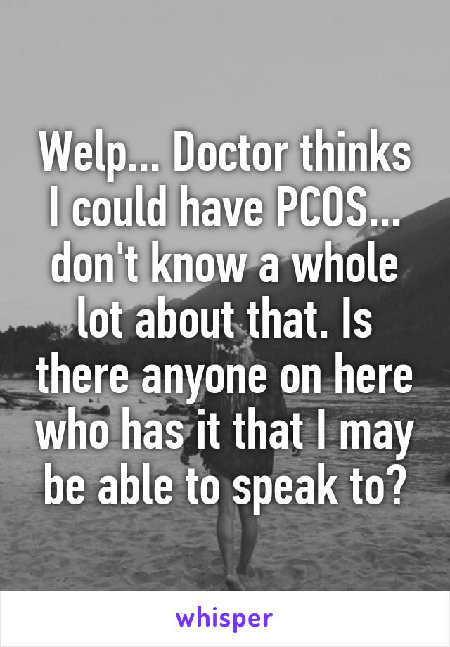 Welp... Doctor thinks I could have PCOS... don't know a whole lot about that. Is there anyone on here who has it that I may be able to speak to?