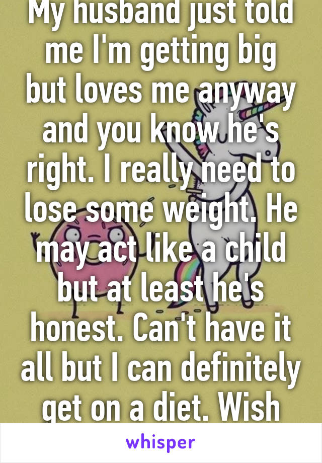 My husband just told me I'm getting big but loves me anyway and you know he's right. I really need to lose some weight. He may act like a child but at least he's honest. Can't have it all but I can definitely get on a diet. Wish me luck! 