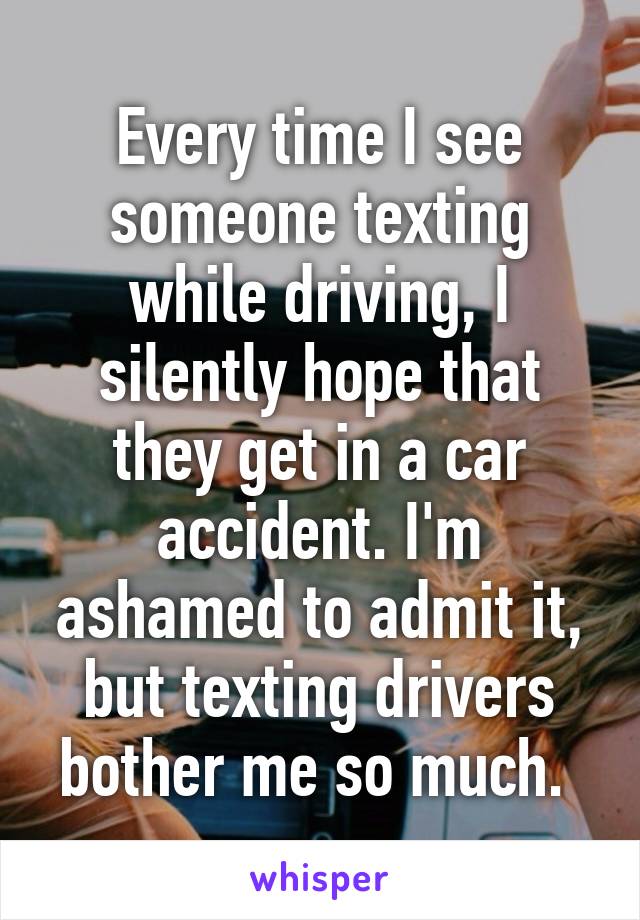 Every time I see someone texting while driving, I silently hope that they get in a car accident. I'm ashamed to admit it, but texting drivers bother me so much. 