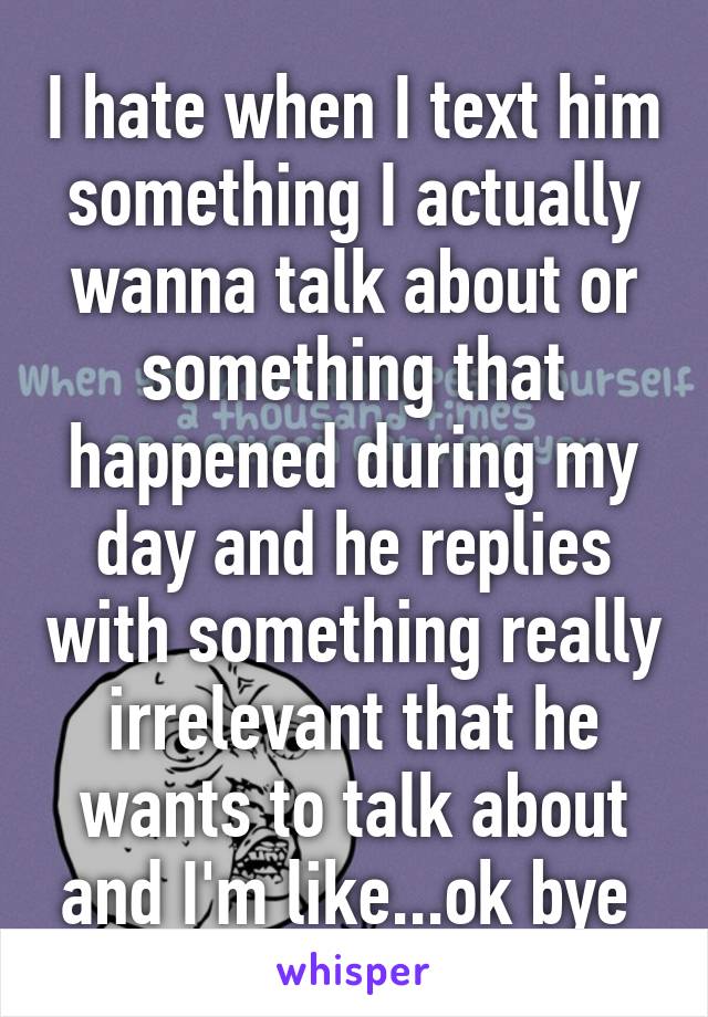 I hate when I text him something I actually wanna talk about or something that happened during my day and he replies with something really irrelevant that he wants to talk about and I'm like...ok bye 