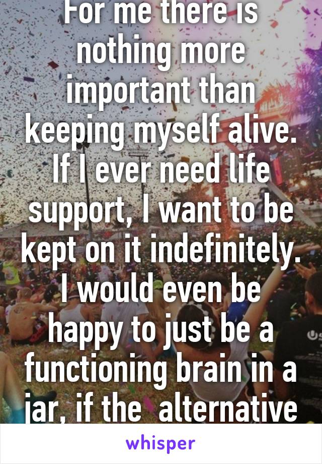 For me there is nothing more important than keeping myself alive. If I ever need life support, I want to be kept on it indefinitely. I would even be happy to just be a functioning brain in a jar, if the  alternative was death.  