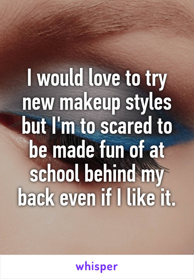 I would love to try new makeup styles but I'm to scared to be made fun of at school behind my back even if I like it.