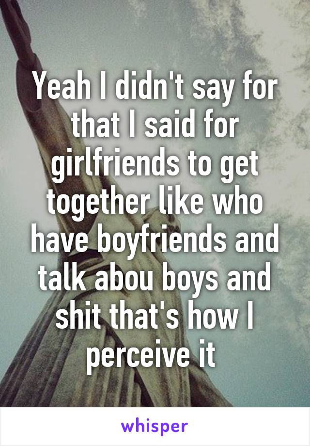 Yeah I didn't say for that I said for girlfriends to get together like who have boyfriends and talk abou boys and shit that's how I perceive it 