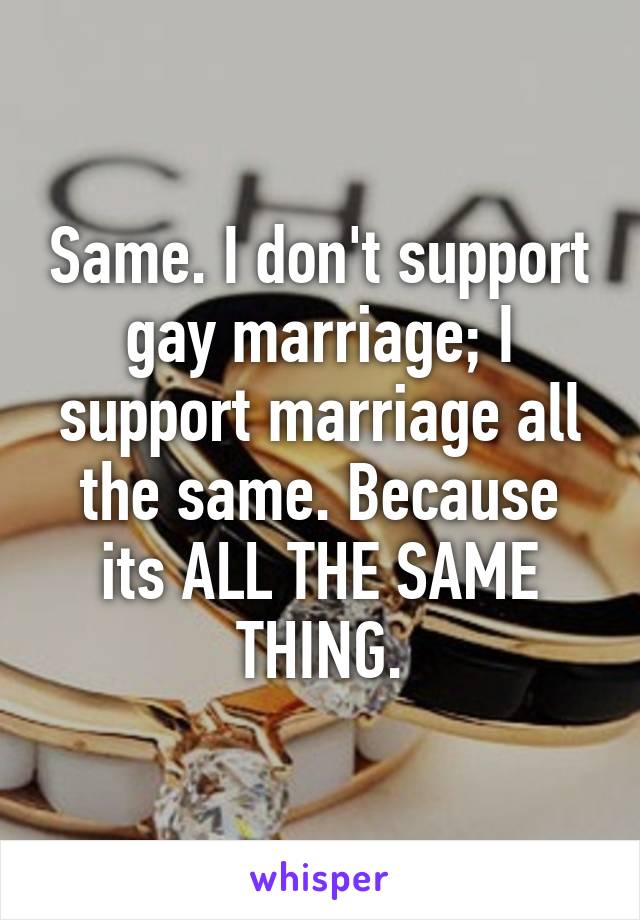 Same. I don't support gay marriage; I support marriage all the same. Because its ALL THE SAME THING.