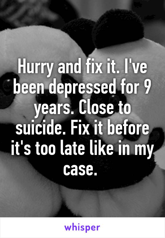 Hurry and fix it. I've been depressed for 9 years. Close to suicide. Fix it before it's too late like in my case. 