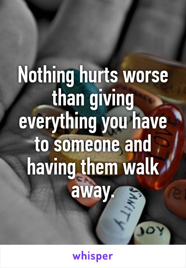 Nothing hurts worse than giving everything you have to someone and having them walk away.