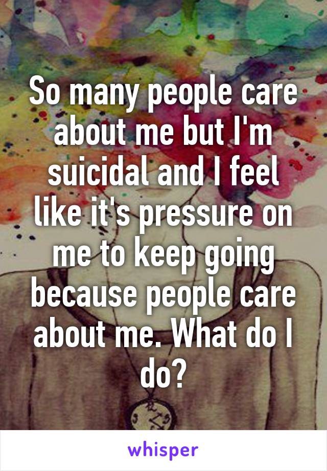 So many people care about me but I'm suicidal and I feel like it's pressure on me to keep going because people care about me. What do I do?