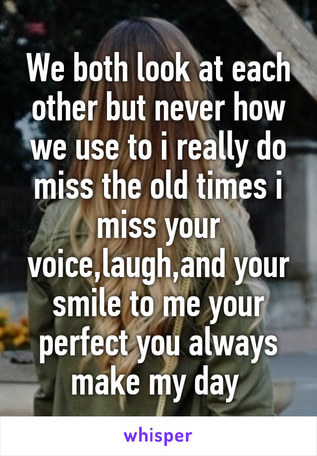 We both look at each other but never how we use to i really do miss the old times i miss your voice,laugh,and your smile to me your perfect you always make my day 