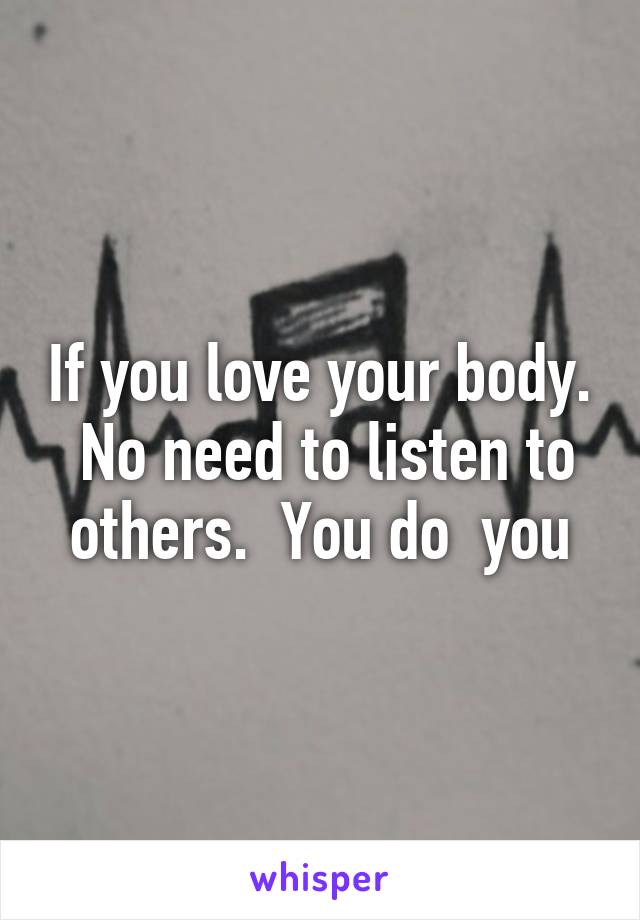 If you love your body.  No need to listen to others.  You do  you