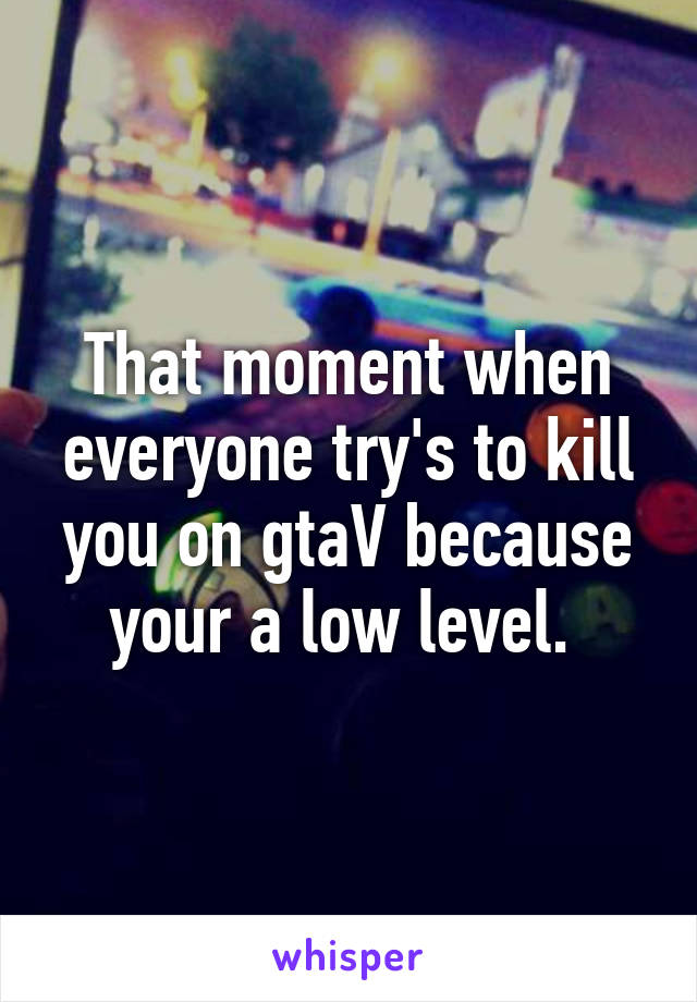 That moment when everyone try's to kill you on gtaV because your a low level. 