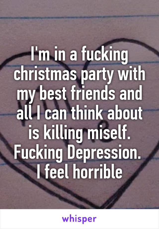 I'm in a fucking christmas party with my best friends and all I can think about is killing miself. Fucking Depression. 
I feel horrible