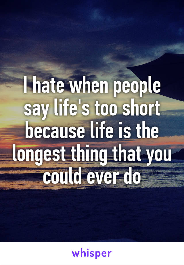 I hate when people say life's too short because life is the longest thing that you could ever do