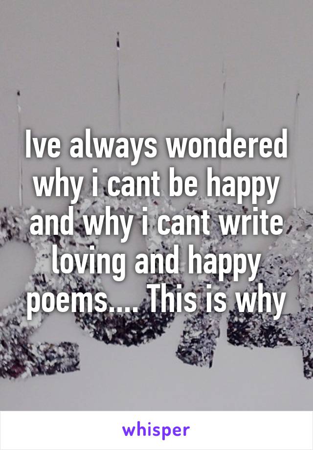 Ive always wondered why i cant be happy and why i cant write loving and happy poems.... This is why