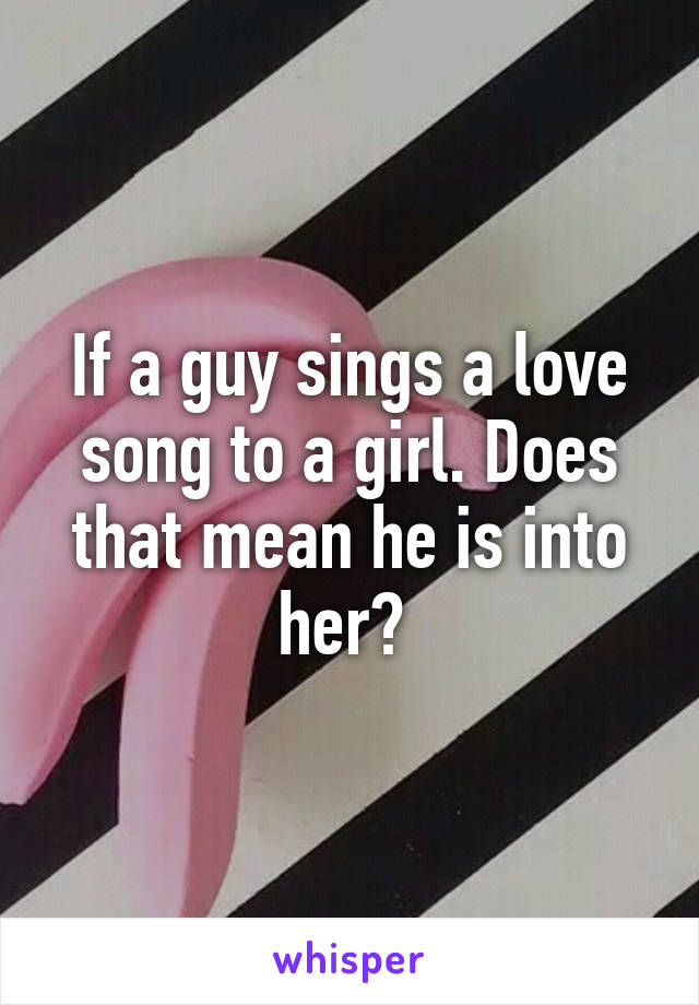 If a guy sings a love song to a girl. Does that mean he is into her? 