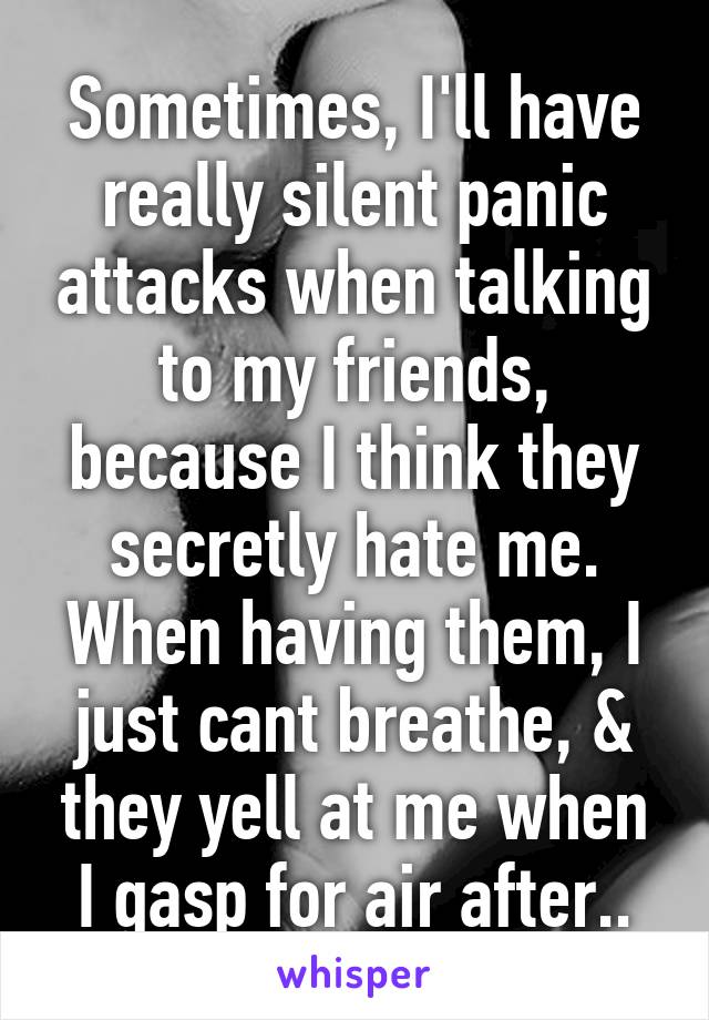 Sometimes, I'll have really silent panic attacks when talking to my friends, because I think they secretly hate me. When having them, I just cant breathe, & they yell at me when I gasp for air after..