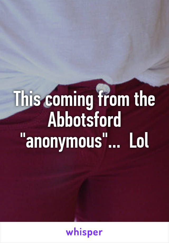 This coming from the Abbotsford "anonymous"...  Lol