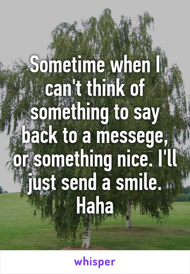 Sometime when I can't think of something to say back to a messege, or something nice. I'll just send a smile. Haha