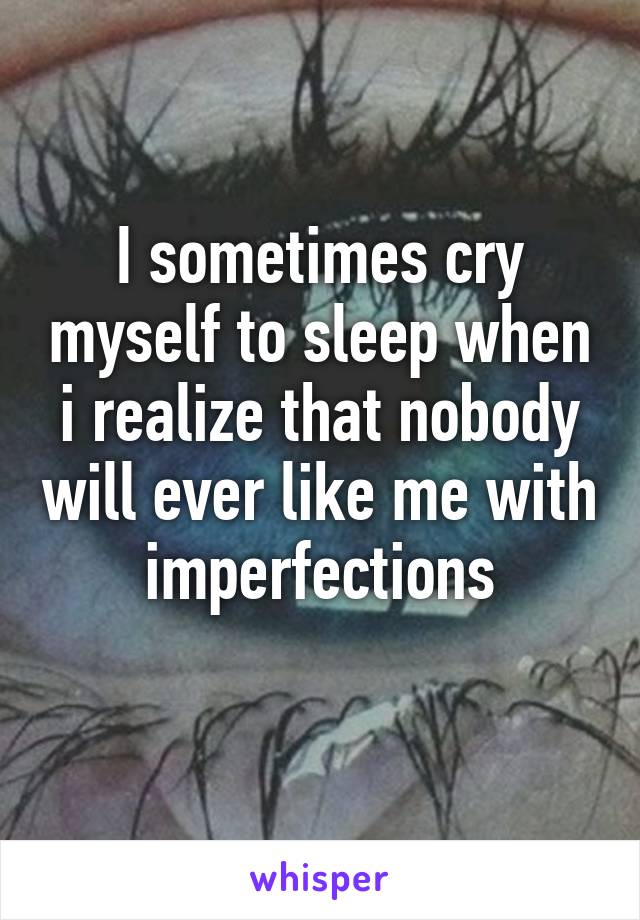 I sometimes cry myself to sleep when i realize that nobody will ever like me with imperfections
