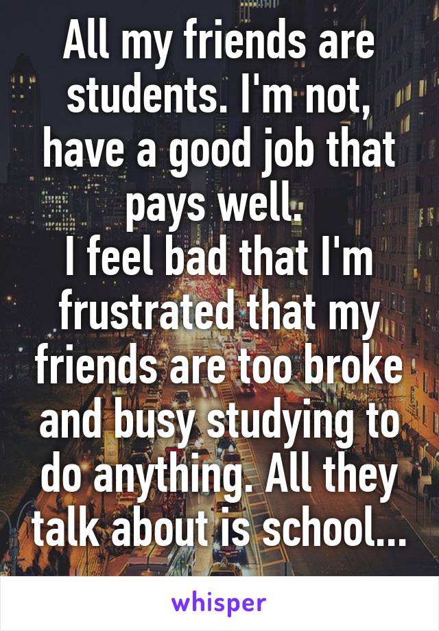 All my friends are students. I'm not, have a good job that pays well. 
I feel bad that I'm frustrated that my friends are too broke and busy studying to do anything. All they talk about is school... 