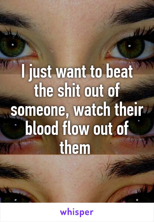 I just want to beat the shit out of someone, watch their blood flow out of them 