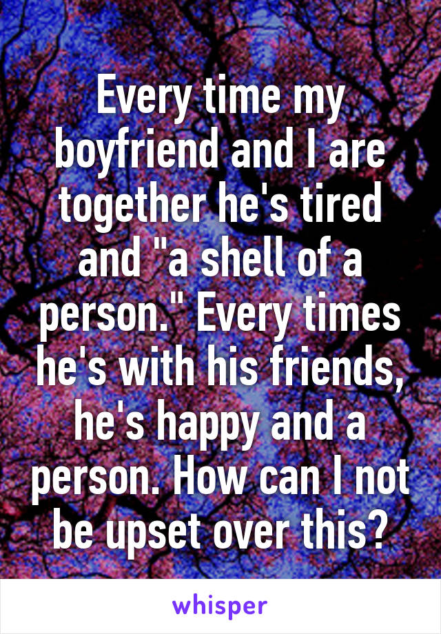 Every time my boyfriend and I are together he's tired and "a shell of a person." Every times he's with his friends, he's happy and a person. How can I not be upset over this?